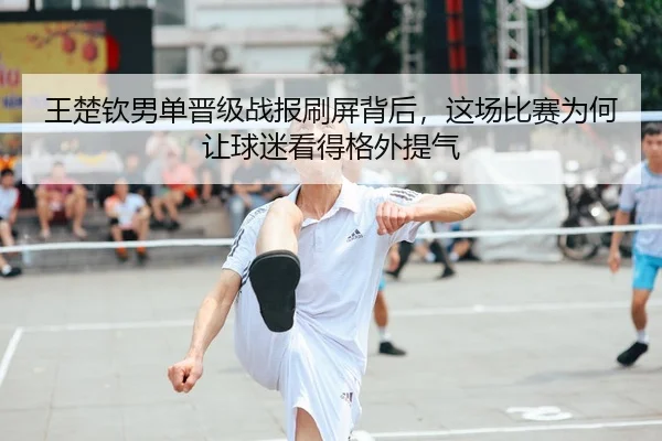 王楚钦男单晋级战报刷屏背后，这场比赛为何让球迷看得格外提气